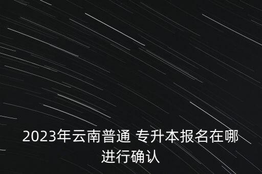 2023年云南普通 專升本報名在哪進行確認