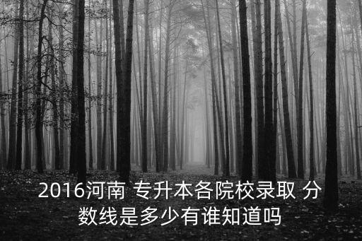 2016河南 專升本各院校錄取 分?jǐn)?shù)線是多少有誰知道嗎