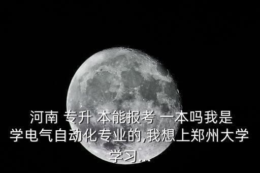  河南 專升 本能報(bào)考 一本嗎我是學(xué)電氣自動(dòng)化專業(yè)的,我想上鄭州大學(xué)學(xué)習(xí)...