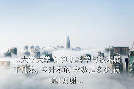 ...大學(xué)大學(xué) 計(jì)算機(jī)科學(xué)與技術(shù)屬于幾本, 專升本的 學(xué)費(fèi)是多少,很急!謝謝...