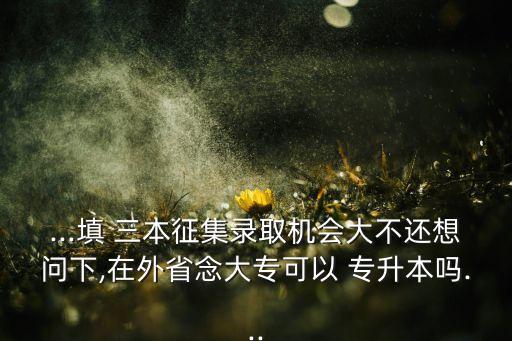 ...填 三本征集錄取機(jī)會(huì)大不還想問下,在外省念大?？梢?專升本嗎...