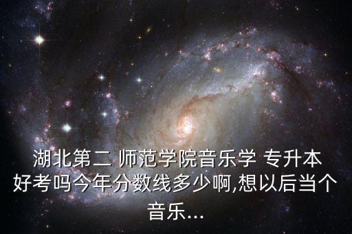  湖北第二 師范學(xué)院音樂學(xué) 專升本好考嗎今年分?jǐn)?shù)線多少啊,想以后當(dāng)個(gè)音樂...