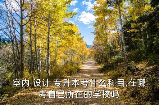 室內(nèi) 設(shè)計(jì) 專升本考什么科目,在哪考自己所在的學(xué)校嗎