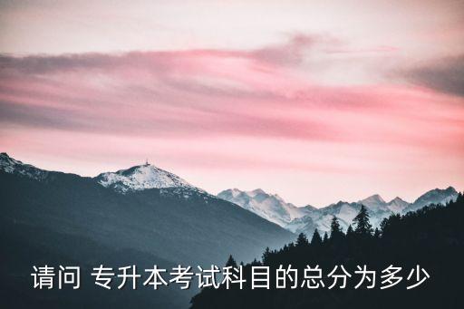 請(qǐng)問(wèn) 專升本考試科目的總分為多少