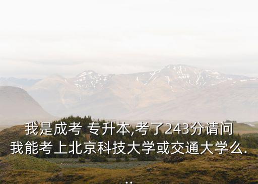 我是成考 專升本,考了243分請問我能考上北京科技大學(xué)或交通大學(xué)么...