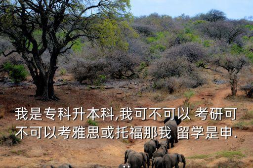 我是專科升本科,我可不可以 考研可不可以考雅思或托福那我 留學是申...