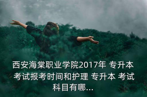 西安海棠職業(yè)學(xué)院2017年 專(zhuān)升本 考試報(bào)考時(shí)間和護(hù)理 專(zhuān)升本 考試科目有哪...