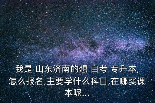 我是 山東濟(jì)南的想 自考 專升本,怎么報名,主要學(xué)什么科目,在哪買課本呢...