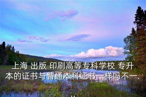 上海 出版 印刷高等?？茖W(xué)校 專升本的證書與普通本科證書一樣嗎不一...
