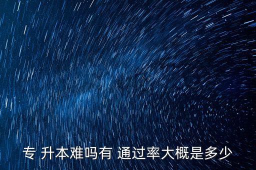 專 升本難嗎有 通過率大概是多少