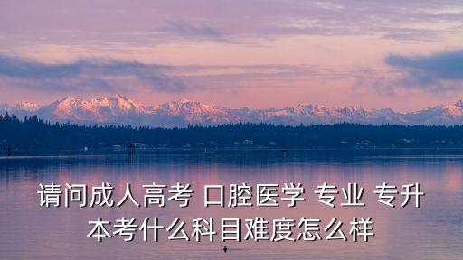 請(qǐng)問成人高考 口腔醫(yī)學(xué) 專業(yè) 專升本考什么科目難度怎么樣