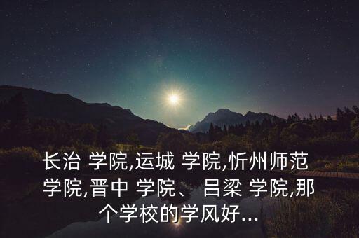 長治 學(xué)院,運城 學(xué)院,忻州師范 學(xué)院,晉中 學(xué)院、 呂梁 學(xué)院,那個學(xué)校的學(xué)風(fēng)好...