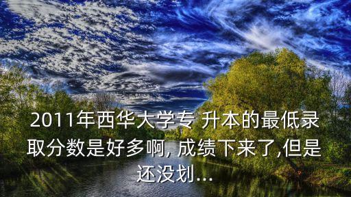 2011年西華大學專 升本的最低錄取分數(shù)是好多啊, 成績下來了,但是還沒劃...