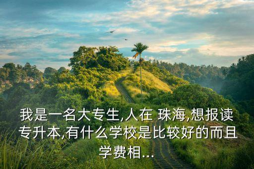 我是一名大專生,人在 珠海,想報(bào)讀 專升本,有什么學(xué)校是比較好的而且學(xué)費(fèi)相...