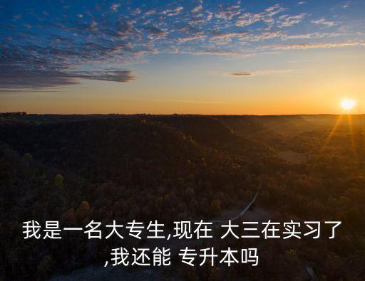 我是一名大專(zhuān)生,現(xiàn)在 大三在實(shí)習(xí)了,我還能 專(zhuān)升本嗎