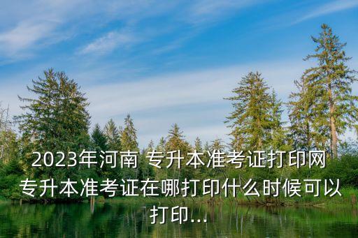 2023年河南 專升本準(zhǔn)考證打印網(wǎng) 專升本準(zhǔn)考證在哪打印什么時候可以打印...