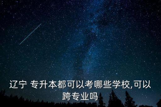 遼寧 專(zhuān)升本都可以考哪些學(xué)校,可以跨專(zhuān)業(yè)嗎