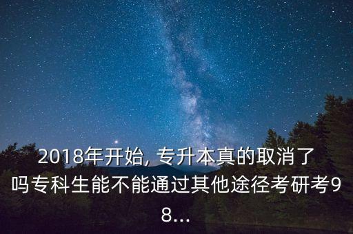 2018年開始, 專升本真的取消了嗎專科生能不能通過(guò)其他途徑考研考98...