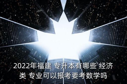 2022年福建 專升本有哪些 經(jīng)濟類 專業(yè)可以報考要考數(shù)學嗎
