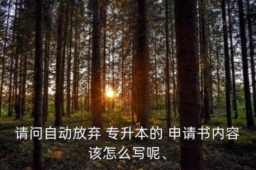 請(qǐng)問(wèn)自動(dòng)放棄 專升本的 申請(qǐng)書內(nèi)容該怎么寫呢、