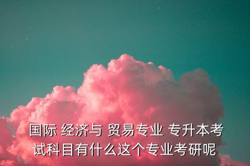  國(guó)際 經(jīng)濟(jì)與 貿(mào)易專(zhuān)業(yè) 專(zhuān)升本考試科目有什么這個(gè)專(zhuān)業(yè)考研呢