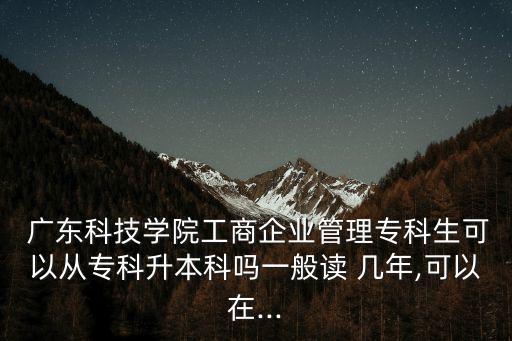  廣東科技學院工商企業(yè)管理?？粕梢詮膶？粕究茊嵋话阕x 幾年,可以在...