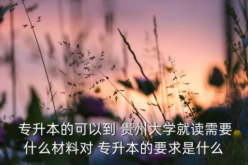  專升本的可以到 貴州大學(xué)就讀需要什么材料對 專升本的要求是什么