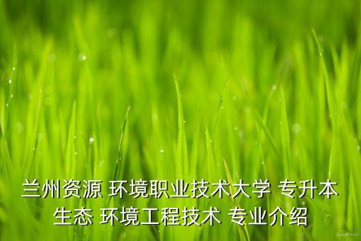 蘭州資源 環(huán)境職業(yè)技術大學 專升本生態(tài) 環(huán)境工程技術 專業(yè)介紹