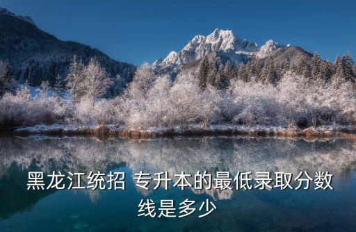  黑龍江統(tǒng)招 專升本的最低錄取分?jǐn)?shù)線是多少