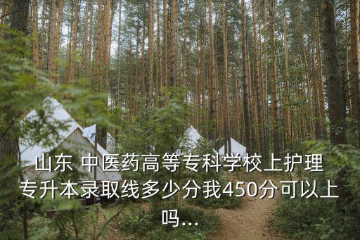  山東 中醫(yī)藥高等?？茖W(xué)校上護(hù)理 專升本錄取線多少分我450分可以上嗎...