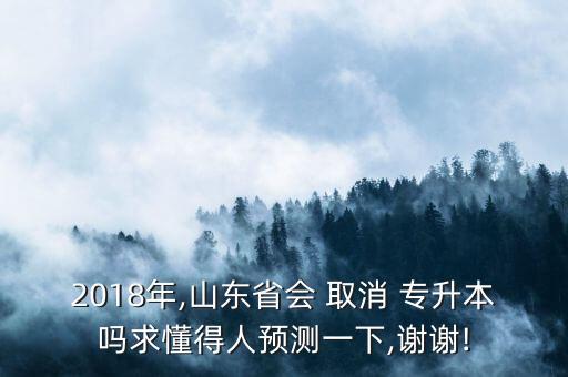 2018年,山東省會 取消 專升本嗎求懂得人預(yù)測一下,謝謝!