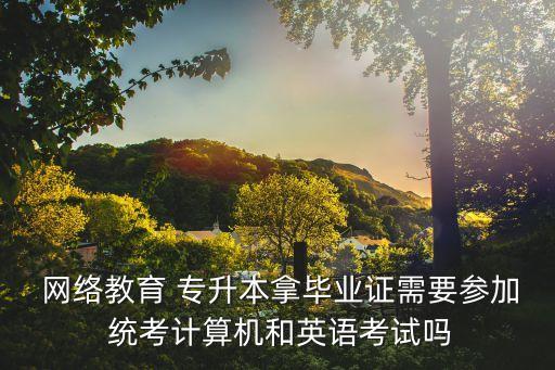  網(wǎng)絡教育 專升本拿畢業(yè)證需要參加 統(tǒng)考計算機和英語考試嗎