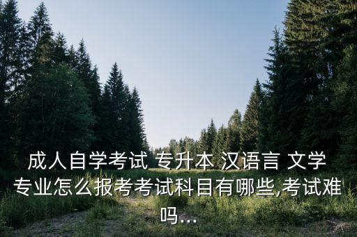 成人自學考試 專升本 漢語言 文學專業(yè)怎么報考考試科目有哪些,考試難嗎...