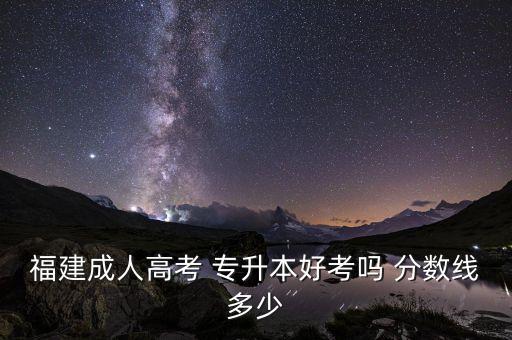 福建成人高考 專升本好考嗎 分?jǐn)?shù)線多少