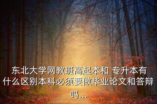  東北大學(xué)網(wǎng)教班高起本和 專升本有什么區(qū)別本科必須要做畢業(yè)論文和答辯嗎...