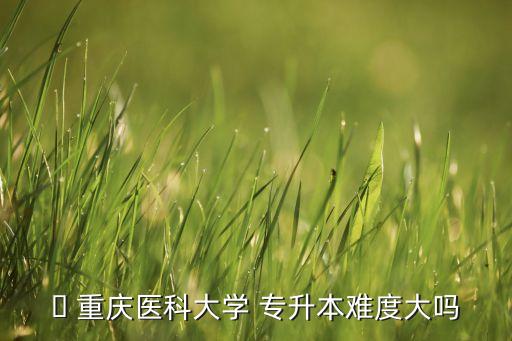 ? 重慶醫(yī)科大學 專升本難度大嗎