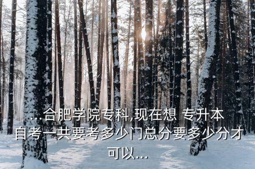 ...合肥學院專科,現(xiàn)在想 專升本 自考一共要考多少門總分要多少分才可以...
