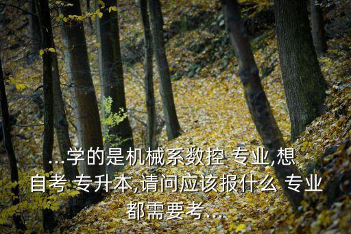 ...學(xué)的是機(jī)械系數(shù)控 專業(yè),想 自考 專升本,請(qǐng)問(wèn)應(yīng)該報(bào)什么 專業(yè)都需要考...