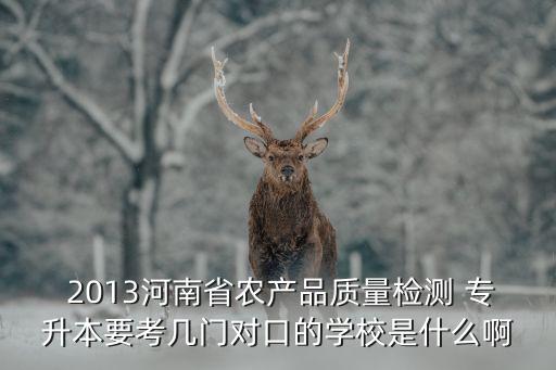  2013河南省農產品質量檢測 專升本要考幾門對口的學校是什么啊