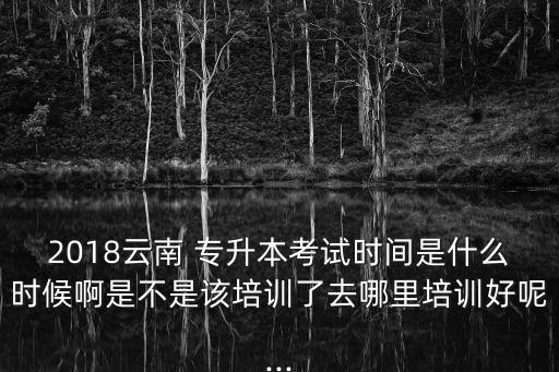 2018云南 專升本考試時間是什么時候啊是不是該培訓(xùn)了去哪里培訓(xùn)好呢...
