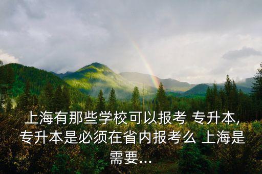  上海有那些學(xué)?？梢詧?bào)考 專升本, 專升本是必須在省內(nèi)報(bào)考么 上海是需要...