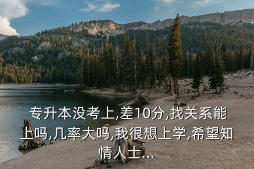  專升本沒考上,差10分,找關(guān)系能上嗎,幾率大嗎,我很想上學(xué),希望知情人士...