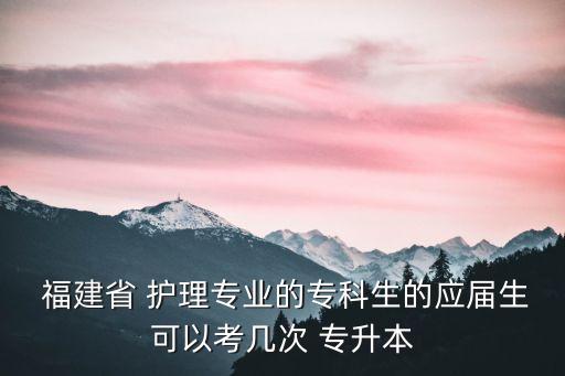  福建省 護(hù)理專業(yè)的專科生的應(yīng)屆生可以考幾次 專升本