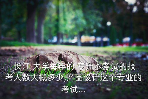  長(zhǎng)江 大學(xué)每年的 專升本考試的報(bào)考人數(shù)大概多少,產(chǎn)品設(shè)計(jì)這個(gè)專業(yè)的考試...