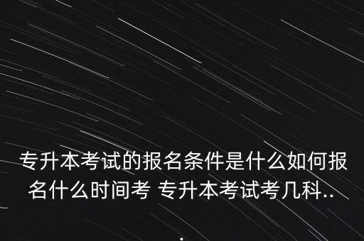  專升本考試的報名條件是什么如何報名什么時間考 專升本考試考幾科...