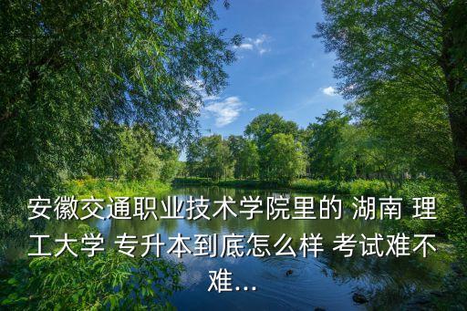 安徽交通職業(yè)技術學院里的 湖南 理工大學 專升本到底怎么樣 考試難不難...