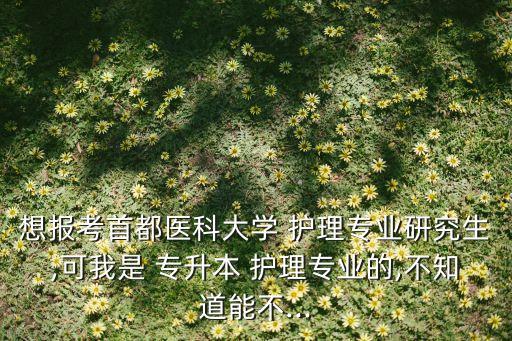 想報考首都醫(yī)科大學 護理專業(yè)研究生,可我是 專升本 護理專業(yè)的,不知道能不...