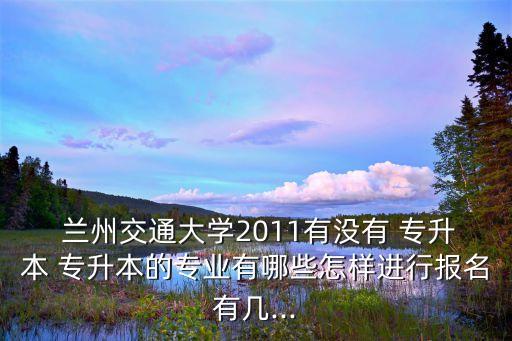  蘭州交通大學2011有沒有 專升本 專升本的專業(yè)有哪些怎樣進行報名有幾...