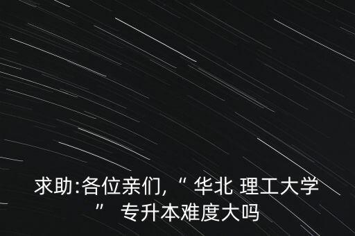 求助:各位親們,“ 華北 理工大學” 專升本難度大嗎