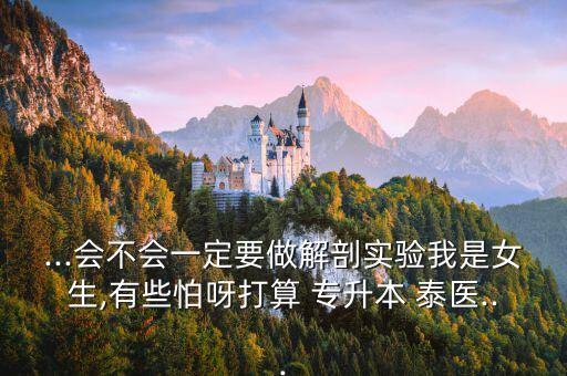 ...會不會一定要做解剖實(shí)驗(yàn)我是女生,有些怕呀打算 專升本 泰醫(yī)...